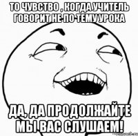 то чувство , когда учитель говорит не по тему урока да, да продолжайте мы вас слушаем!