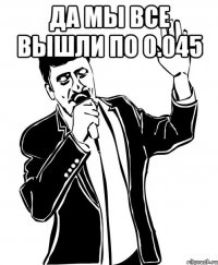 да мы все вышли по 0.045 