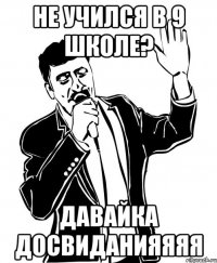 не учился в 9 школе? давайка досвиданияяяя