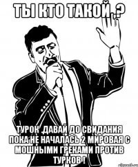 ты кто такой ,? турок .давай до свидания пока не началась 2 мировая с мошными греками против турков !