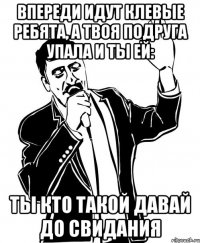 впереди идут клевые ребята, а твоя подруга упала и ты ей: ты кто такой давай до свидания