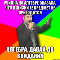 училка по алгебре сказала, что в жизни ее предмет не пригодится алгебра, давай до свидания