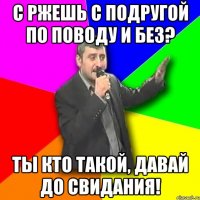 с ржешь с подругой по поводу и без? ты кто такой, давай до свидания!