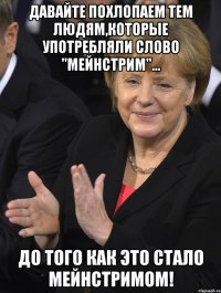 давайте похлопаем тем людям,которые употребляли слово "мейнстрим"... до того как это стало мейнстримом!