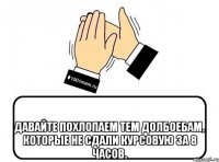  давайте похлопаем тем долбоебам, которые не сдали курсовую за 8 часов.