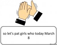 so let's pat girls who today March 8