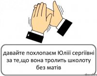 давайте похлопаєм Юліії сергіївні за те,що вона тролить школоту без матів