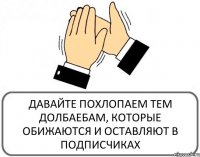 ДАВАЙТЕ ПОХЛОПАЕМ ТЕМ ДОЛБАЕБАМ, КОТОРЫЕ ОБИЖАЮТСЯ И ОСТАВЛЯЮТ В ПОДПИСЧИКАХ