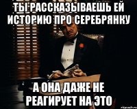 ты рассказываешь ей историю про серебрянку а она даже не реагирует на это