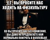 е.г., вы просите нас ходить на физкультуру но вы просите нас без уважения, вы даже не предлагаете нам нормально поиграть в воллейбол