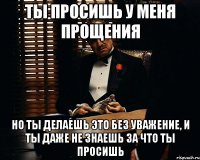 ты просишь у меня прощения но ты делаешь это без уважение, и ты даже не знаешь за что ты просишь