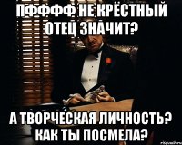 пфффф не крёстный отец значит? а творческая личность? как ты посмела?