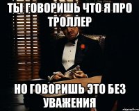 ты говоришь что я про троллер но говоришь это без уважения