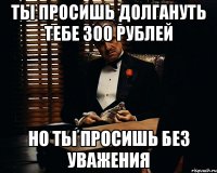 ты просишь долгануть тебе 300 рублей но ты просишь без уважения