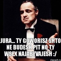 Jura... Ty goworisz shto ne budesh pit no ty wsex najabyvajesh :/