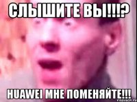 слышите вы!!!? huawei мне поменяйте!!!