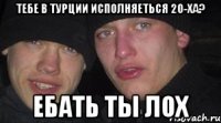 тебе в турции исполняеться 20-ха? ебать ты лох