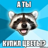 а ты купил цветы?