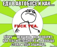 еду в автобусе и как.... пёрну*****женщина мне и говорит : как тебе не стыдно!я ей : я вообще стоял и тебя защищал.