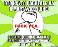 это круто работать на 8 марта девушке) особенно если та работает в цветочном бизнессе. money, money money :d