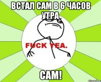 встал сам в 6 часов утра сам!