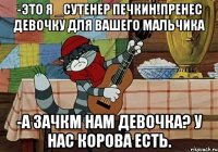 -это я _сутенер печкин!пренес девочку для вашего мальчика -а зачкм нам девочка? у нас корова есть.