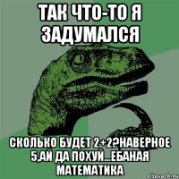 так что-то я задумался сколько будет 2+2?наверное 5,ай да похуй...ебаная математика