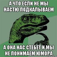 а что если не мы настю подкалываем а она нас стебёт и мы не понимаем юмора