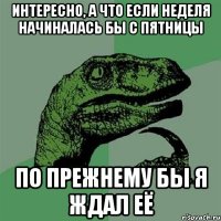 интересно, а что если неделя начиналась бы с пятницы по прежнему бы я ждал её