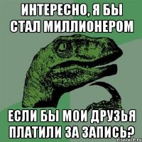 интересно, я бы стал миллионером если бы мои друзья платили за запись?