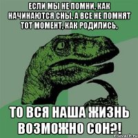 если мы не помни, как начинаются сны, а все не помнят тот момент, как родились, то вся наша жизнь возможно сон?!