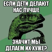 если дети делают нас лучше значит мы делаем их хуже?