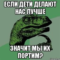 если дети делают нас лучше значит мы их портим?