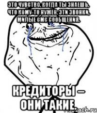 это чувство, когда ты знаешь, что кому-то нужен. эти звонки, милые смс сообщения. кредиторы – они такие.