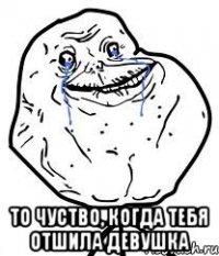  то чуство, когда тебя отшила девушка
