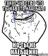 такое чувство что ты кавото нааебал ! но ты не наёбщик(