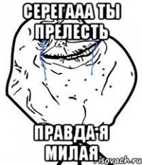 серегааа ты прелесть правда я милая