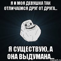 я и моя девушка так отличаемся друг от друга... я существую, а она выдумана...