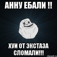 анну ебали !! хуи от экстаза сломали!!!