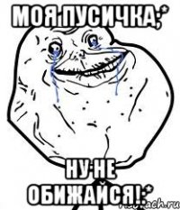 моя пусичка;* ну не обижайся!:*