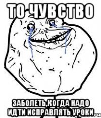 то чувство заболеть,когда надо идти исправлять уроки