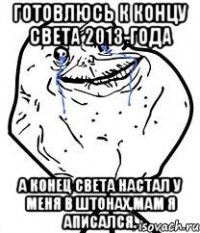 готовлюсь к концу света 2013-года а конец света настал у меня в штонах,мам я аписался.