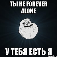 ты не forever alone у тебя есть я