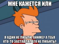 мне кажется или я один не люблю аниме? а тебя кто-то заставлял его не любить?