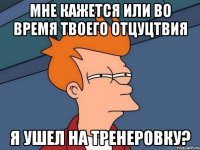 мне кажется или во время твоего отцуцтвия я ушел на тренеровку?