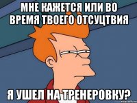 мне кажется или во время твоего отсуцтвия я ушел на тренеровку?