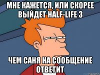 мне кажется, или скорее выйдет half-life 3 чем саня на сообщение ответит