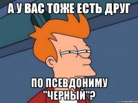 а у вас тоже есть друг по псевдониму "черный"?