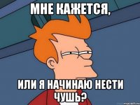 мне кажется, или я начинаю нести чушь?