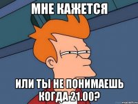 мне кажется или ты не понимаешь когда 21.00?